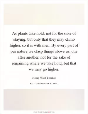 As plants take hold, not for the sake of staying, but only that they may climb higher, so it is with men. By every part of our nature we clasp things above us, one after another, not for the sake of remaining where we take hold, but that we may go higher Picture Quote #1