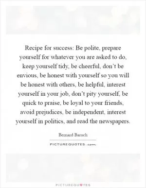 Recipe for success: Be polite, prepare yourself for whatever you are asked to do, keep yourself tidy, be cheerful, don’t be envious, be honest with yourself so you will be honest with others, be helpful, interest yourself in your job, don’t pity yourself, be quick to praise, be loyal to your friends, avoid prejudices, be independent, interest yourself in politics, and read the newspapers Picture Quote #1