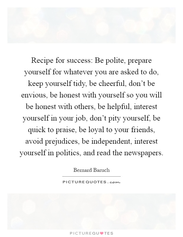 Recipe for success: Be polite, prepare yourself for whatever you are asked to do, keep yourself tidy, be cheerful, don't be envious, be honest with yourself so you will be honest with others, be helpful, interest yourself in your job, don't pity yourself, be quick to praise, be loyal to your friends, avoid prejudices, be independent, interest yourself in politics, and read the newspapers Picture Quote #1