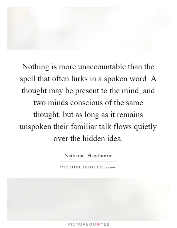 Nothing is more unaccountable than the spell that often lurks in a spoken word. A thought may be present to the mind, and two minds conscious of the same thought, but as long as it remains unspoken their familiar talk flows quietly over the hidden idea Picture Quote #1