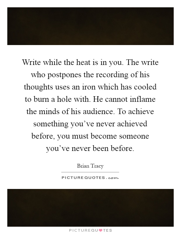 Write while the heat is in you. The write who postpones the recording of his thoughts uses an iron which has cooled to burn a hole with. He cannot inflame the minds of his audience. To achieve something you've never achieved before, you must become someone you've never been before Picture Quote #1