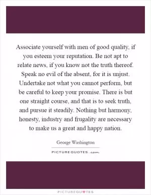 Associate yourself with men of good quality, if you esteem your reputation. Be not apt to relate news, if you know not the truth thereof. Speak no evil of the absent, for it is unjust. Undertake not what you cannot perform, but be careful to keep your promise. There is but one straight course, and that is to seek truth, and pursue it steadily. Nothing but harmony, honesty, industry and frugality are necessary to make us a great and happy nation Picture Quote #1