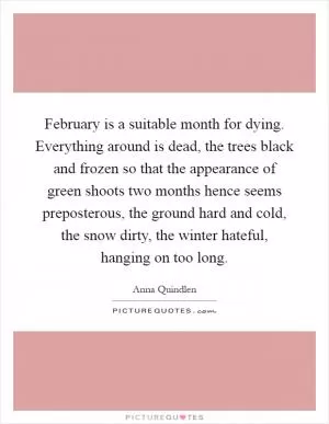 February is a suitable month for dying. Everything around is dead, the trees black and frozen so that the appearance of green shoots two months hence seems preposterous, the ground hard and cold, the snow dirty, the winter hateful, hanging on too long Picture Quote #1