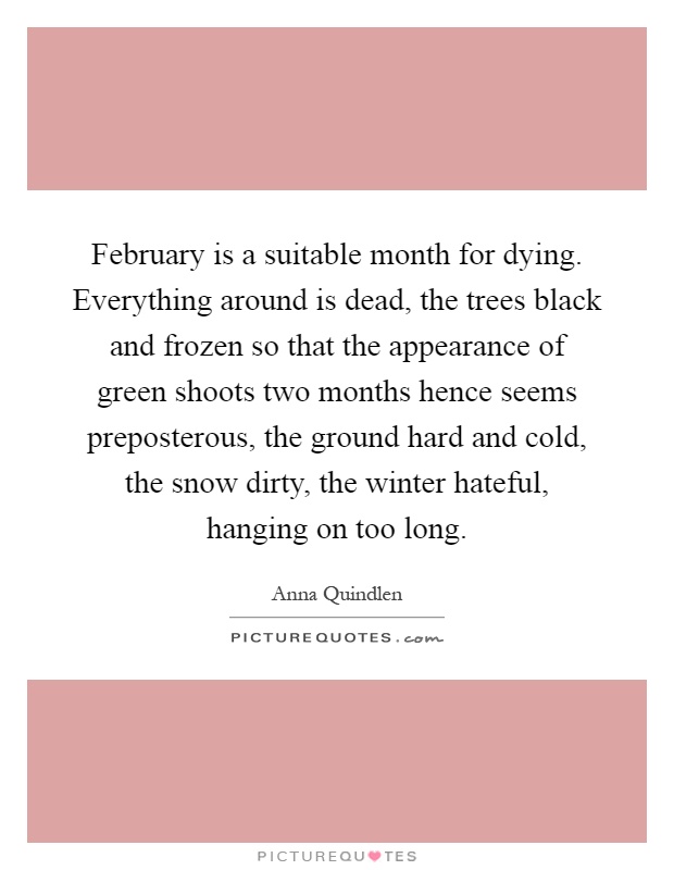 February is a suitable month for dying. Everything around is dead, the trees black and frozen so that the appearance of green shoots two months hence seems preposterous, the ground hard and cold, the snow dirty, the winter hateful, hanging on too long Picture Quote #1