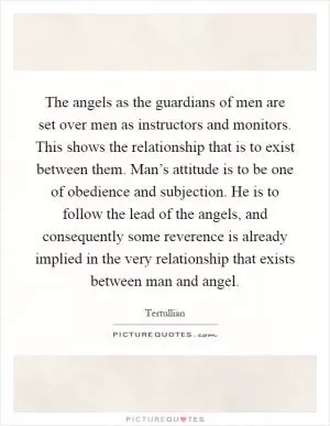 The angels as the guardians of men are set over men as instructors and monitors. This shows the relationship that is to exist between them. Man’s attitude is to be one of obedience and subjection. He is to follow the lead of the angels, and consequently some reverence is already implied in the very relationship that exists between man and angel Picture Quote #1