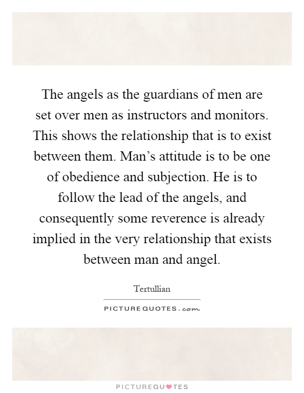 The angels as the guardians of men are set over men as instructors and monitors. This shows the relationship that is to exist between them. Man's attitude is to be one of obedience and subjection. He is to follow the lead of the angels, and consequently some reverence is already implied in the very relationship that exists between man and angel Picture Quote #1