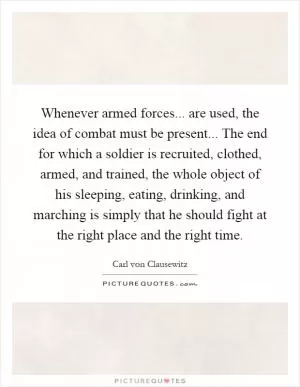 Whenever armed forces... are used, the idea of combat must be present... The end for which a soldier is recruited, clothed, armed, and trained, the whole object of his sleeping, eating, drinking, and marching is simply that he should fight at the right place and the right time Picture Quote #1