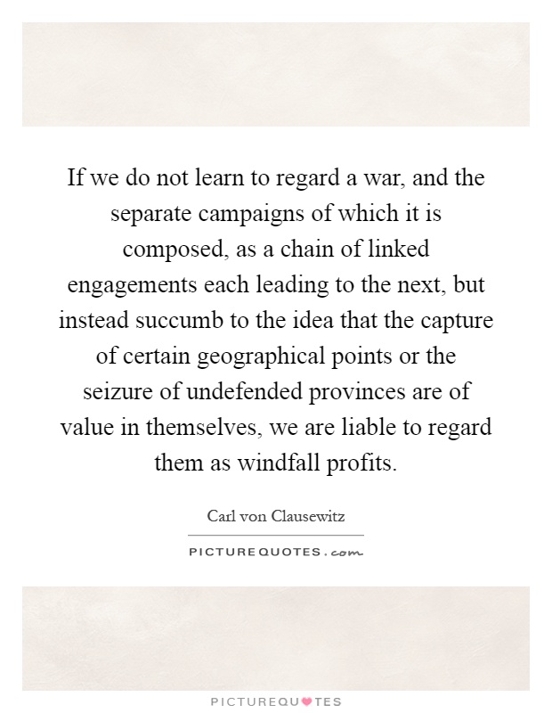 If we do not learn to regard a war, and the separate campaigns of which it is composed, as a chain of linked engagements each leading to the next, but instead succumb to the idea that the capture of certain geographical points or the seizure of undefended provinces are of value in themselves, we are liable to regard them as windfall profits Picture Quote #1