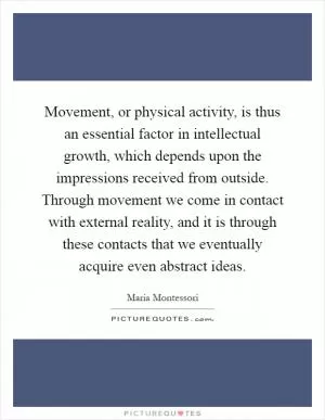 Movement, or physical activity, is thus an essential factor in intellectual growth, which depends upon the impressions received from outside. Through movement we come in contact with external reality, and it is through these contacts that we eventually acquire even abstract ideas Picture Quote #1