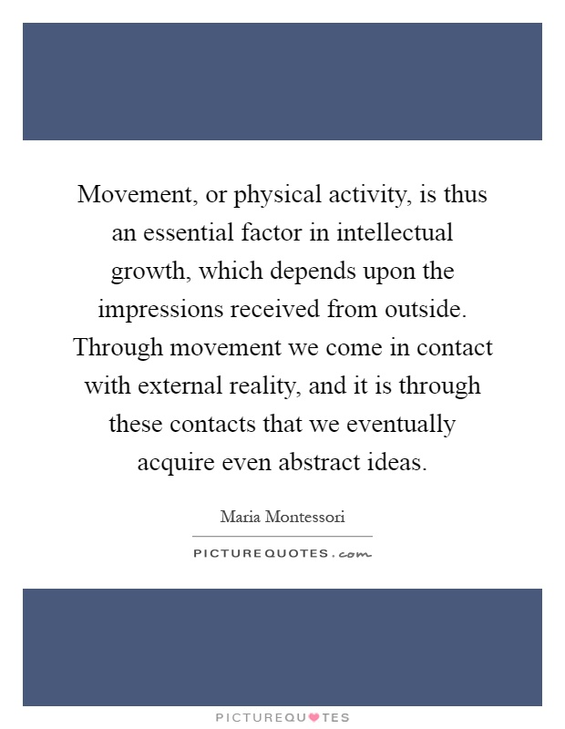 Movement, or physical activity, is thus an essential factor in intellectual growth, which depends upon the impressions received from outside. Through movement we come in contact with external reality, and it is through these contacts that we eventually acquire even abstract ideas Picture Quote #1