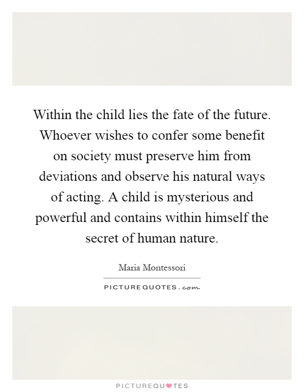 Within the child lies the fate of the future. Whoever wishes to confer some benefit on society must preserve him from deviations and observe his natural ways of acting. A child is mysterious and powerful and contains within himself the secret of human nature Picture Quote #1