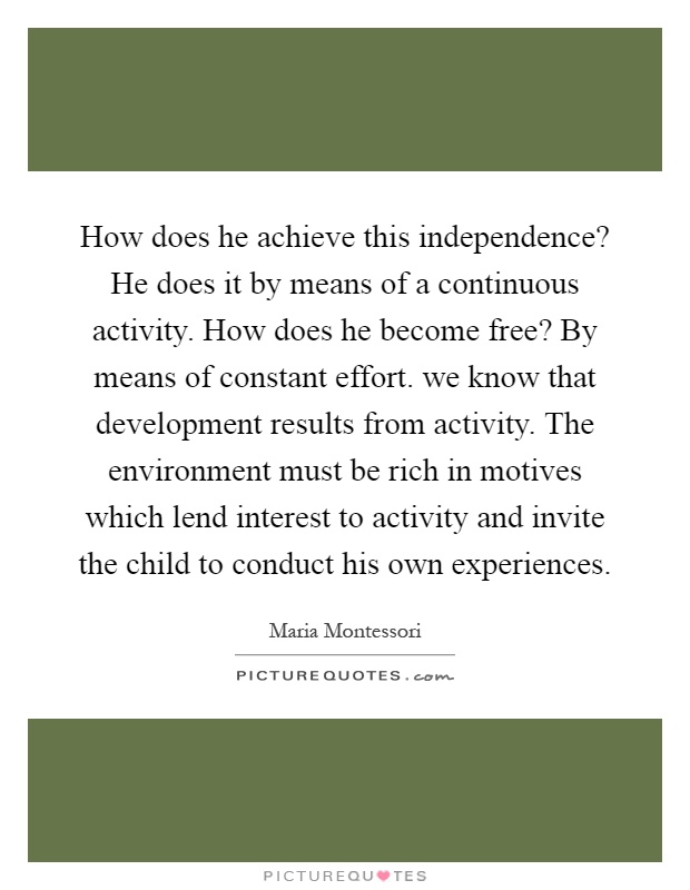 How does he achieve this independence? He does it by means of a continuous activity. How does he become free? By means of constant effort. we know that development results from activity. The environment must be rich in motives which lend interest to activity and invite the child to conduct his own experiences Picture Quote #1