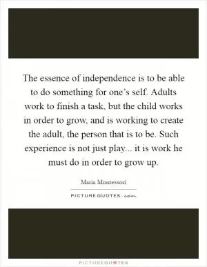The essence of independence is to be able to do something for one’s self. Adults work to finish a task, but the child works in order to grow, and is working to create the adult, the person that is to be. Such experience is not just play... it is work he must do in order to grow up Picture Quote #1