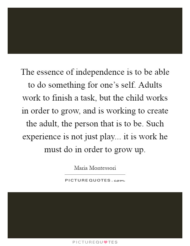 The essence of independence is to be able to do something for one's self. Adults work to finish a task, but the child works in order to grow, and is working to create the adult, the person that is to be. Such experience is not just play... it is work he must do in order to grow up Picture Quote #1