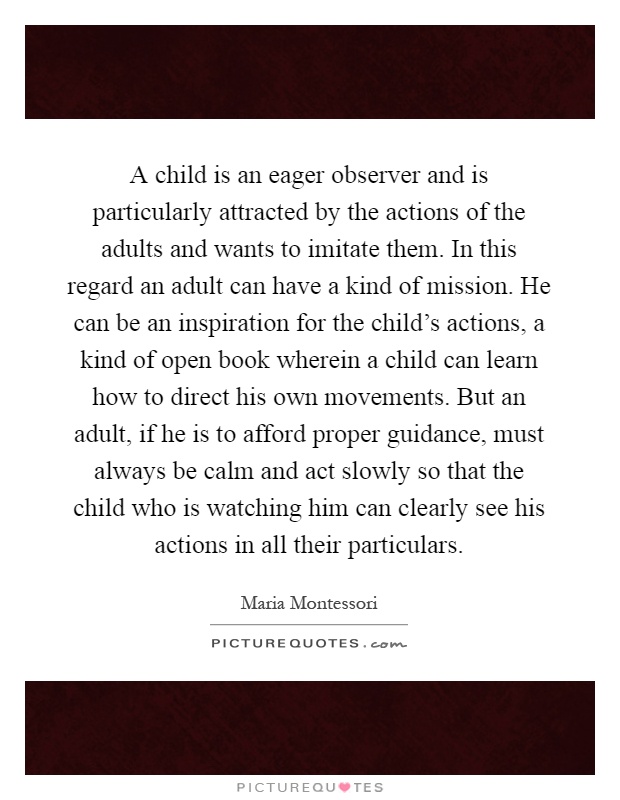 A child is an eager observer and is particularly attracted by the actions of the adults and wants to imitate them. In this regard an adult can have a kind of mission. He can be an inspiration for the child's actions, a kind of open book wherein a child can learn how to direct his own movements. But an adult, if he is to afford proper guidance, must always be calm and act slowly so that the child who is watching him can clearly see his actions in all their particulars Picture Quote #1