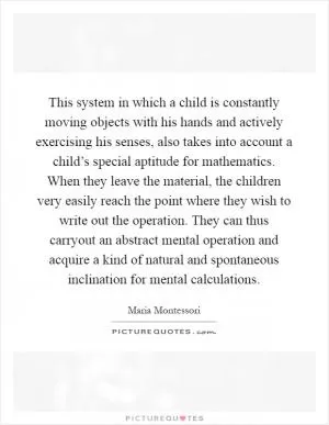 This system in which a child is constantly moving objects with his hands and actively exercising his senses, also takes into account a child’s special aptitude for mathematics. When they leave the material, the children very easily reach the point where they wish to write out the operation. They can thus carryout an abstract mental operation and acquire a kind of natural and spontaneous inclination for mental calculations Picture Quote #1