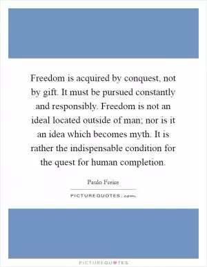 Freedom is acquired by conquest, not by gift. It must be pursued constantly and responsibly. Freedom is not an ideal located outside of man; nor is it an idea which becomes myth. It is rather the indispensable condition for the quest for human completion Picture Quote #1