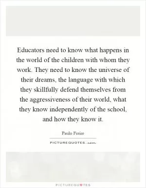 Educators need to know what happens in the world of the children with whom they work. They need to know the universe of their dreams, the language with which they skillfully defend themselves from the aggressiveness of their world, what they know independently of the school, and how they know it Picture Quote #1