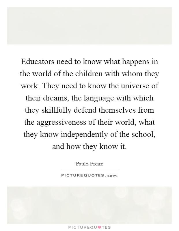 Educators need to know what happens in the world of the children with whom they work. They need to know the universe of their dreams, the language with which they skillfully defend themselves from the aggressiveness of their world, what they know independently of the school, and how they know it Picture Quote #1