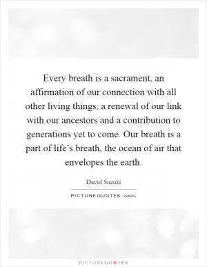 Every breath is a sacrament, an affirmation of our connection with all other living things, a renewal of our link with our ancestors and a contribution to generations yet to come. Our breath is a part of life’s breath, the ocean of air that envelopes the earth Picture Quote #1