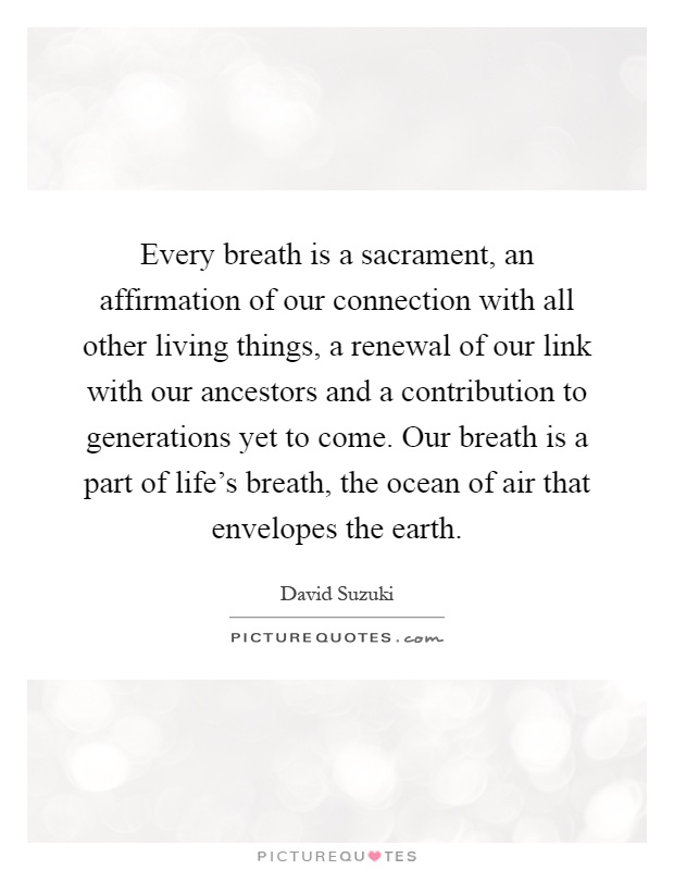 Every breath is a sacrament, an affirmation of our connection with all other living things, a renewal of our link with our ancestors and a contribution to generations yet to come. Our breath is a part of life's breath, the ocean of air that envelopes the earth Picture Quote #1