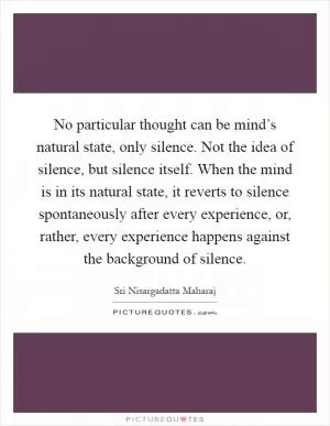 No particular thought can be mind’s natural state, only silence. Not the idea of silence, but silence itself. When the mind is in its natural state, it reverts to silence spontaneously after every experience, or, rather, every experience happens against the background of silence Picture Quote #1