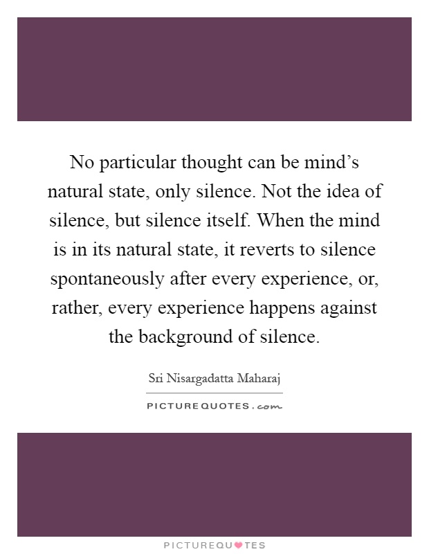 No particular thought can be mind's natural state, only silence. Not the idea of silence, but silence itself. When the mind is in its natural state, it reverts to silence spontaneously after every experience, or, rather, every experience happens against the background of silence Picture Quote #1