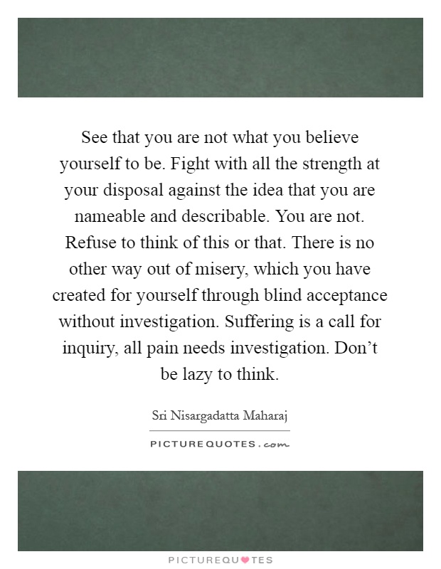 See that you are not what you believe yourself to be. Fight with all the strength at your disposal against the idea that you are nameable and describable. You are not. Refuse to think of this or that. There is no other way out of misery, which you have created for yourself through blind acceptance without investigation. Suffering is a call for inquiry, all pain needs investigation. Don't be lazy to think Picture Quote #1