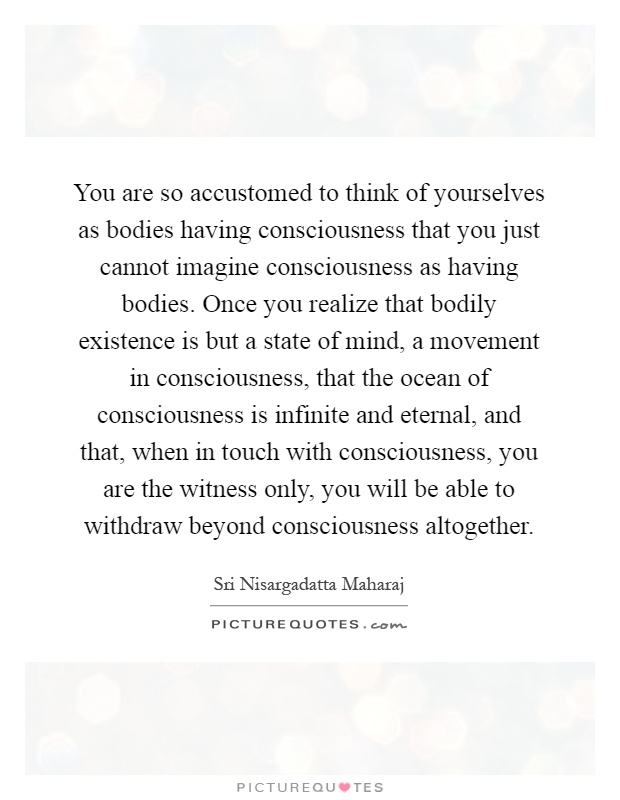You are so accustomed to think of yourselves as bodies having consciousness that you just cannot imagine consciousness as having bodies. Once you realize that bodily existence is but a state of mind, a movement in consciousness, that the ocean of consciousness is infinite and eternal, and that, when in touch with consciousness, you are the witness only, you will be able to withdraw beyond consciousness altogether Picture Quote #1