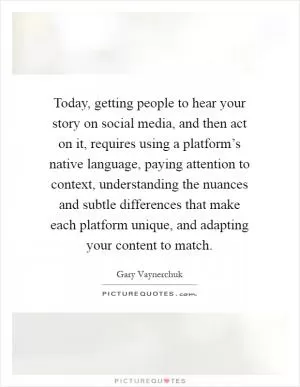 Today, getting people to hear your story on social media, and then act on it, requires using a platform’s native language, paying attention to context, understanding the nuances and subtle differences that make each platform unique, and adapting your content to match Picture Quote #1