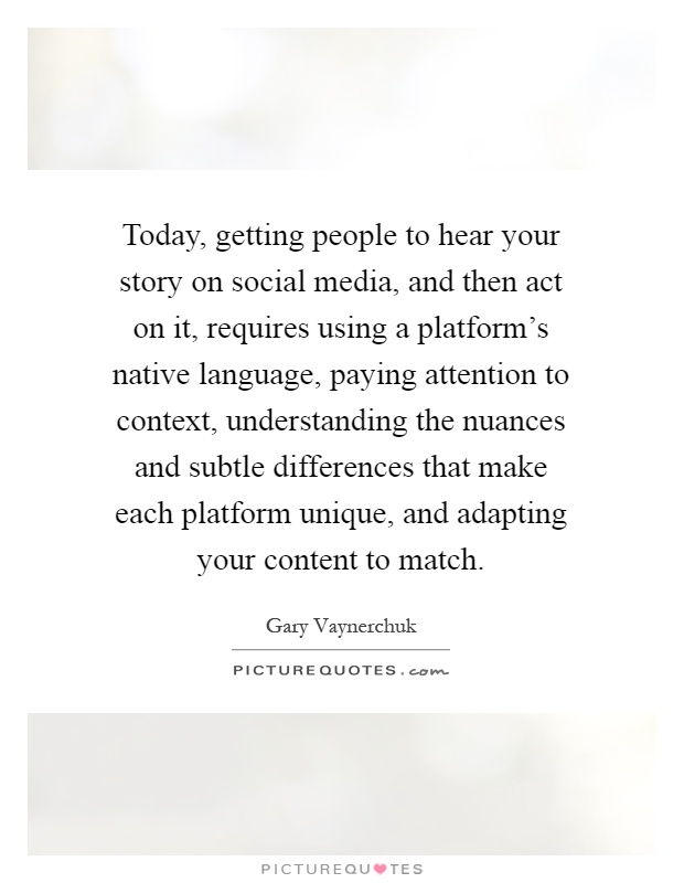 Today, getting people to hear your story on social media, and then act on it, requires using a platform's native language, paying attention to context, understanding the nuances and subtle differences that make each platform unique, and adapting your content to match Picture Quote #1