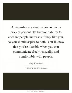 A magnificent cause can overcome a prickly personality, but your ability to enchant people increases if they like you, so you should aspire to both. You’ll know that you’re likeable when you can communicate freely, casually, and comfortably with people Picture Quote #1