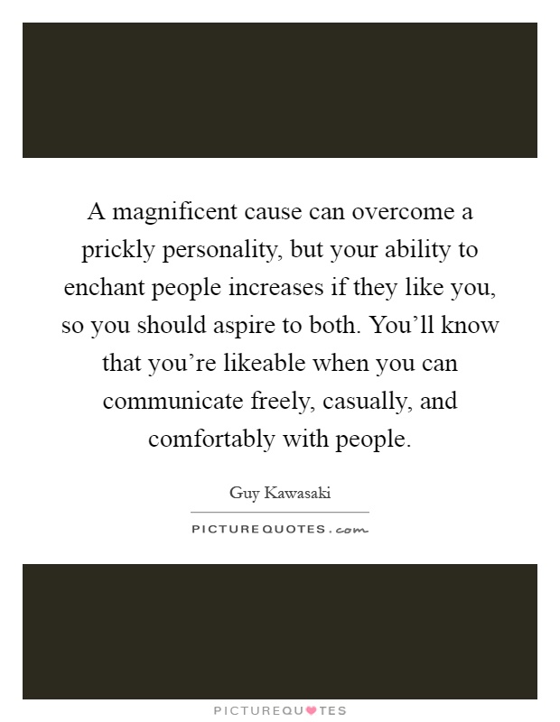 A magnificent cause can overcome a prickly personality, but your ability to enchant people increases if they like you, so you should aspire to both. You'll know that you're likeable when you can communicate freely, casually, and comfortably with people Picture Quote #1