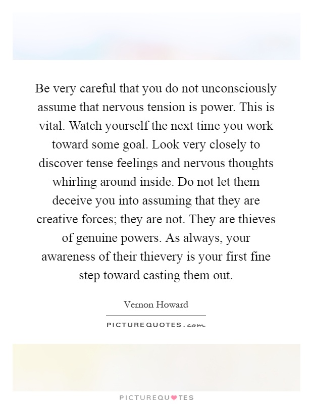 Be very careful that you do not unconsciously assume that nervous tension is power. This is vital. Watch yourself the next time you work toward some goal. Look very closely to discover tense feelings and nervous thoughts whirling around inside. Do not let them deceive you into assuming that they are creative forces; they are not. They are thieves of genuine powers. As always, your awareness of their thievery is your first fine step toward casting them out Picture Quote #1