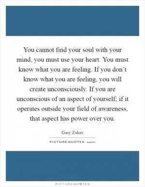 You cannot find your soul with your mind, you must use your heart. You must know what you are feeling. If you don’t know what you are feeling, you will create unconsciously. If you are unconscious of an aspect of yourself; if it operates outside your field of awareness, that aspect has power over you Picture Quote #1