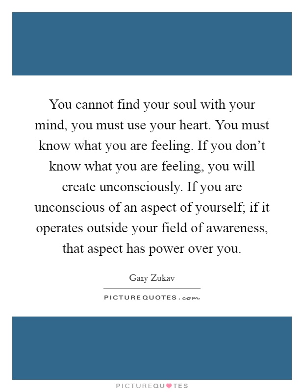 You cannot find your soul with your mind, you must use your heart. You must know what you are feeling. If you don't know what you are feeling, you will create unconsciously. If you are unconscious of an aspect of yourself; if it operates outside your field of awareness, that aspect has power over you Picture Quote #1
