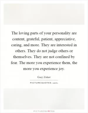The loving parts of your personality are content, grateful, patient, appreciative, caring, and more. They are interested in others. They do not judge others or themselves. They are not confined by fear. The more you experience them, the more you experience joy Picture Quote #1