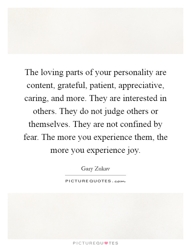 The loving parts of your personality are content, grateful, patient, appreciative, caring, and more. They are interested in others. They do not judge others or themselves. They are not confined by fear. The more you experience them, the more you experience joy Picture Quote #1