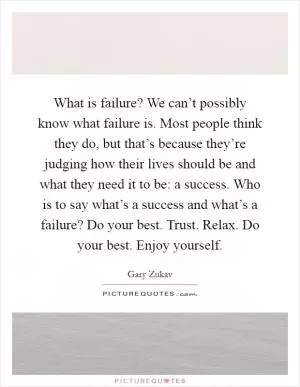 What is failure? We can’t possibly know what failure is. Most people think they do, but that’s because they’re judging how their lives should be and what they need it to be: a success. Who is to say what’s a success and what’s a failure? Do your best. Trust. Relax. Do your best. Enjoy yourself Picture Quote #1