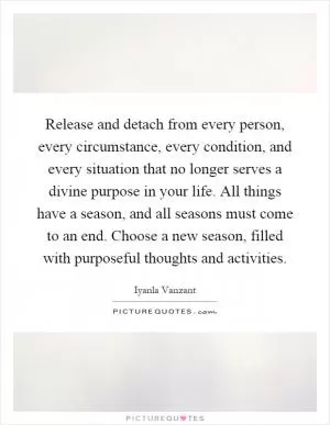 Release and detach from every person, every circumstance, every condition, and every situation that no longer serves a divine purpose in your life. All things have a season, and all seasons must come to an end. Choose a new season, filled with purposeful thoughts and activities Picture Quote #1