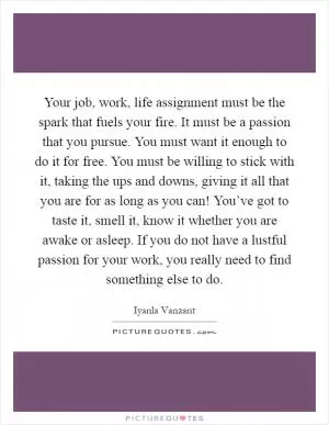 Your job, work, life assignment must be the spark that fuels your fire. It must be a passion that you pursue. You must want it enough to do it for free. You must be willing to stick with it, taking the ups and downs, giving it all that you are for as long as you can! You’ve got to taste it, smell it, know it whether you are awake or asleep. If you do not have a lustful passion for your work, you really need to find something else to do Picture Quote #1