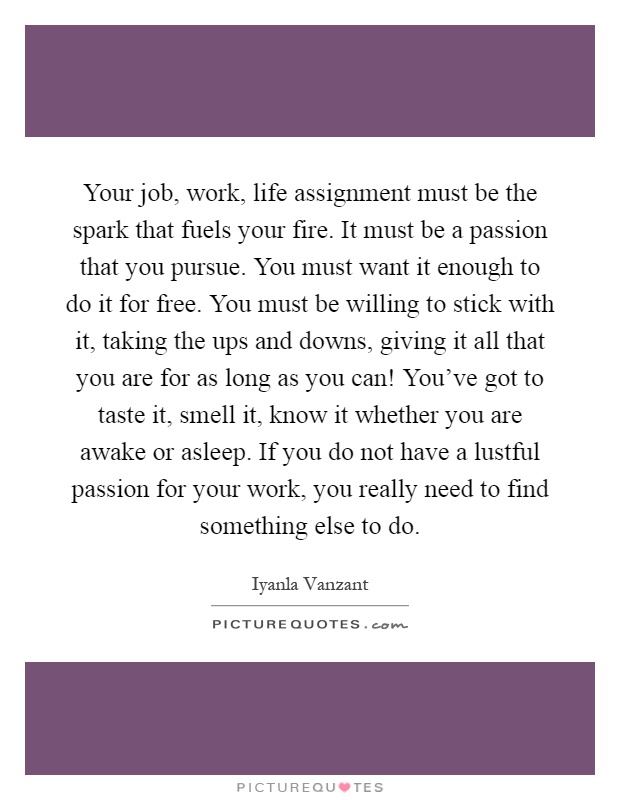 Your job, work, life assignment must be the spark that fuels your fire. It must be a passion that you pursue. You must want it enough to do it for free. You must be willing to stick with it, taking the ups and downs, giving it all that you are for as long as you can! You've got to taste it, smell it, know it whether you are awake or asleep. If you do not have a lustful passion for your work, you really need to find something else to do Picture Quote #1