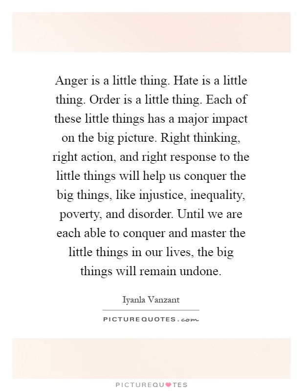 Anger is a little thing. Hate is a little thing. Order is a little thing. Each of these little things has a major impact on the big picture. Right thinking, right action, and right response to the little things will help us conquer the big things, like injustice, inequality, poverty, and disorder. Until we are each able to conquer and master the little things in our lives, the big things will remain undone Picture Quote #1
