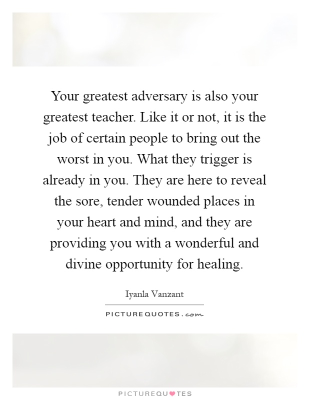 Your greatest adversary is also your greatest teacher. Like it or not, it is the job of certain people to bring out the worst in you. What they trigger is already in you. They are here to reveal the sore, tender wounded places in your heart and mind, and they are providing you with a wonderful and divine opportunity for healing Picture Quote #1