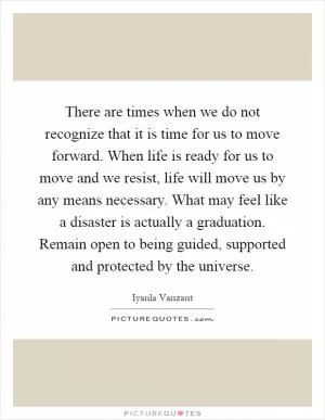 There are times when we do not recognize that it is time for us to move forward. When life is ready for us to move and we resist, life will move us by any means necessary. What may feel like a disaster is actually a graduation. Remain open to being guided, supported and protected by the universe Picture Quote #1