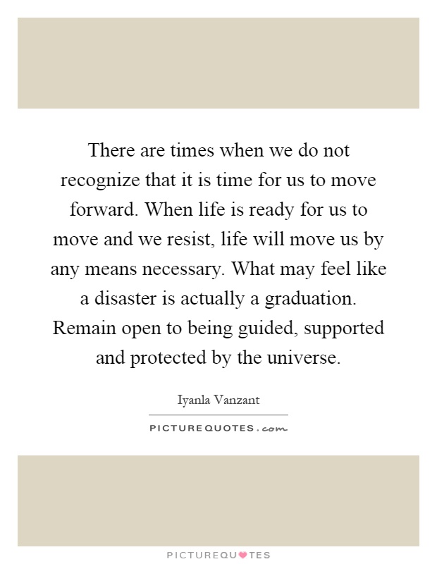 There are times when we do not recognize that it is time for us to move forward. When life is ready for us to move and we resist, life will move us by any means necessary. What may feel like a disaster is actually a graduation. Remain open to being guided, supported and protected by the universe Picture Quote #1