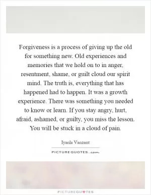 Forgiveness is a process of giving up the old for something new. Old experiences and memories that we hold on to in anger, resentment, shame, or guilt cloud our spirit mind. The truth is, everything that has happened had to happen. It was a growth experience. There was something you needed to know or learn. If you stay angry, hurt, afraid, ashamed, or guilty, you miss the lesson. You will be stuck in a cloud of pain Picture Quote #1