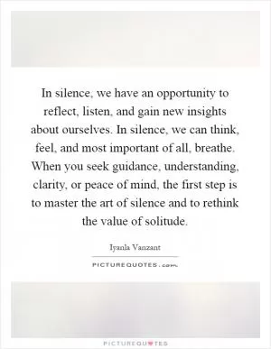 In silence, we have an opportunity to reflect, listen, and gain new insights about ourselves. In silence, we can think, feel, and most important of all, breathe. When you seek guidance, understanding, clarity, or peace of mind, the first step is to master the art of silence and to rethink the value of solitude Picture Quote #1