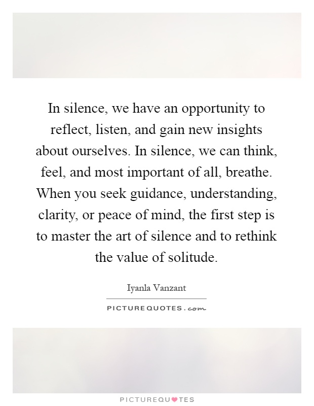 In silence, we have an opportunity to reflect, listen, and gain new insights about ourselves. In silence, we can think, feel, and most important of all, breathe. When you seek guidance, understanding, clarity, or peace of mind, the first step is to master the art of silence and to rethink the value of solitude Picture Quote #1