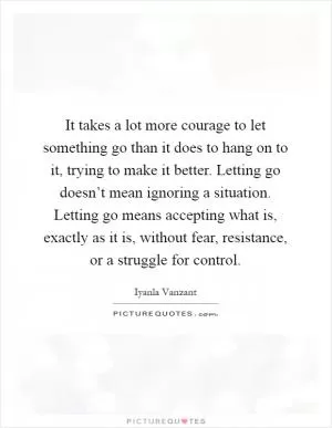 It takes a lot more courage to let something go than it does to hang on to it, trying to make it better. Letting go doesn’t mean ignoring a situation. Letting go means accepting what is, exactly as it is, without fear, resistance, or a struggle for control Picture Quote #1
